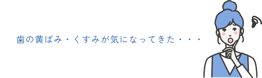 歯の黄ばみ・くすみが気になってきた・・・