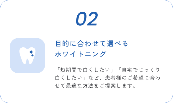02 目的に合わせて選べるホワイトニング 「短期間で白くしたい」「自宅でじっくり白くしたい」など、患者様のご希望に合わせて最適な方法をご提案します。