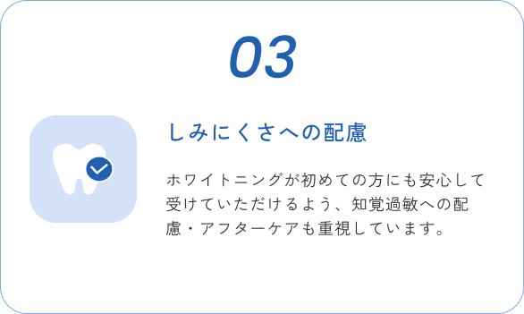 03 しみにくさへの配慮 ホワイトニングが初めての方にも安心して受けていただけるよう、知覚過敏への配慮・アフターケアも重視しています。