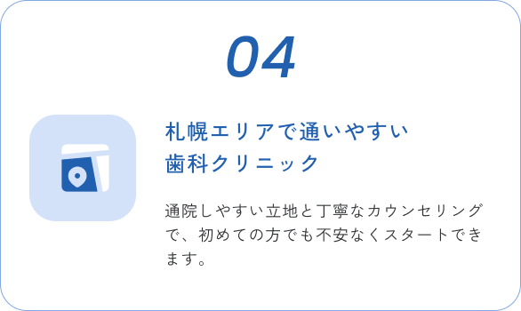 04 札幌エリアで通いやすい歯科クリニック 通院しやすい立地と丁寧なカウンセリングで、初めての方でも不安なくスタートできます。